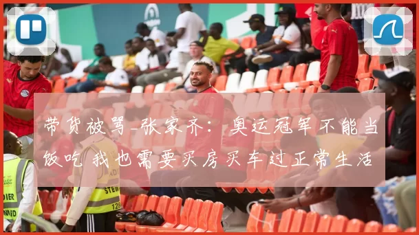 带货被骂_张家齐：奥运冠军不能当饭吃 我也需要买房买车过正常生活