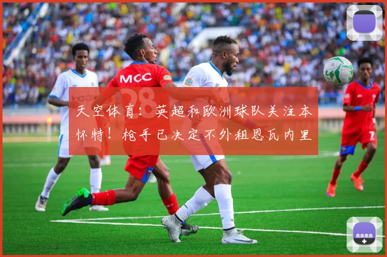 天空体育：英超和欧洲球队关注本怀特！枪手已决定不外租恩瓦内里