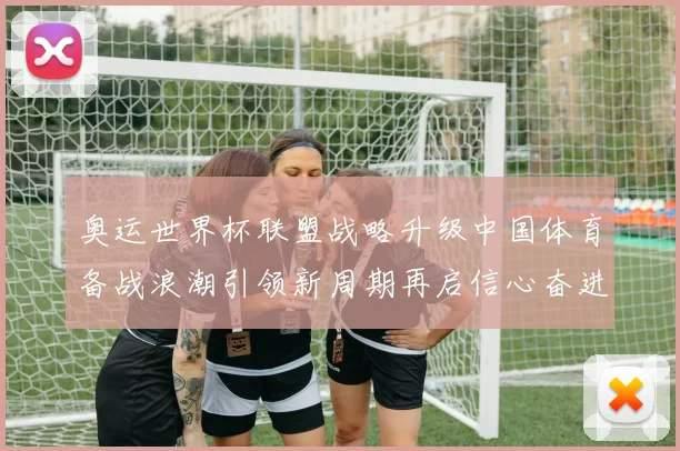 奥运世界杯联盟战略升级中国体育备战浪潮引领新周期再启信心奋进