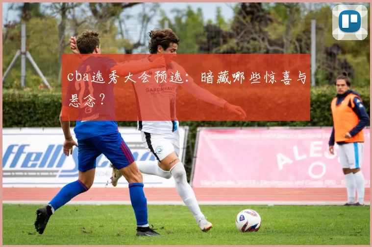 cba选秀大会预选：暗藏哪些惊喜与悬念？