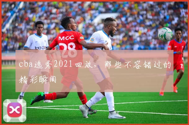 cba选秀2021回放，那些不容错过的精彩瞬间