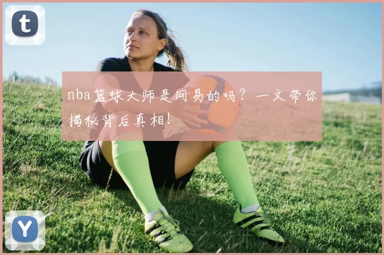 nba篮球大师是网易的吗？一文带你揭秘背后真相！