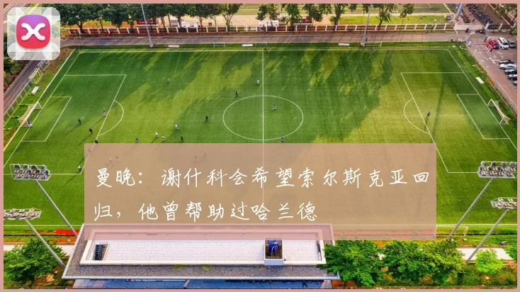 曼晚：谢什科会希望索尔斯克亚回归，他曾帮助过哈兰德