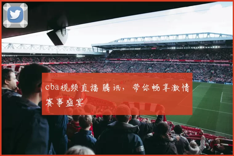 cba视频直播 腾讯，带你畅享激情赛事盛宴