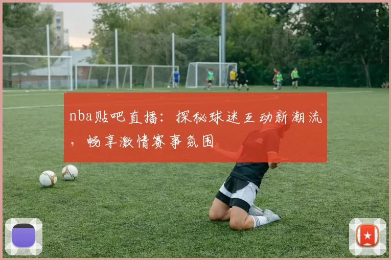 nba贴吧直播：探秘球迷互动新潮流，畅享激情赛事氛围