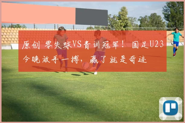 原创 零失球VS青训冠军！国足U23今晚放手一搏，赢了就是奇迹