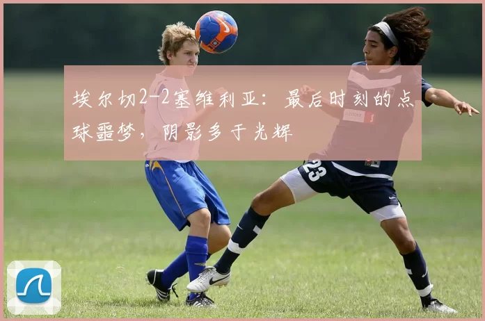 埃尔切2-2塞维利亚：最后时刻的点球噩梦，阴影多于光辉