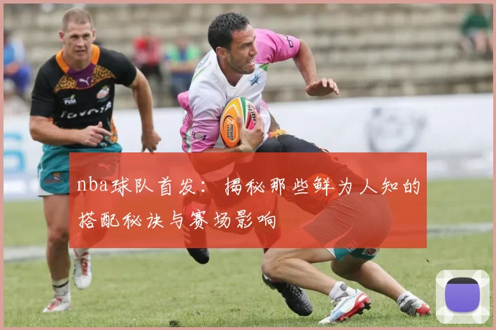 nba球队首发：揭秘那些鲜为人知的搭配秘诀与赛场影响