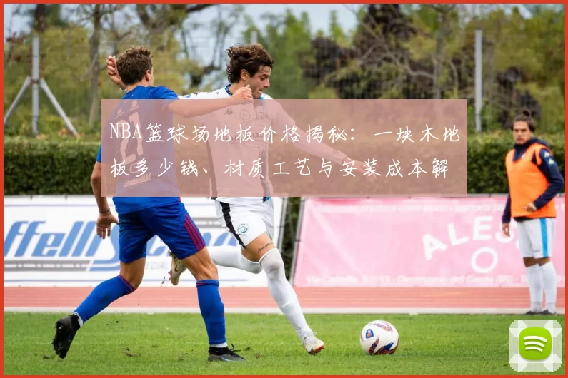 NBA篮球场地板价格揭秘：一块木地板多少钱、材质工艺与安装成本解析